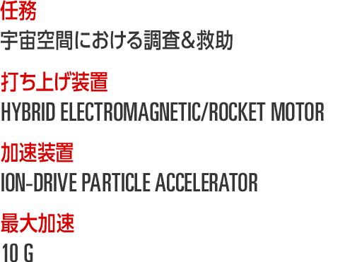 任務...宇宙空間における調査＆救助 / 打ち上げ装置...HYBRID ELECTROMAGNETIC/ROCKET MOTOR / 加速装置...ION-DRIVE PARTICLE ACCELERATOR / 最大加速...10 G